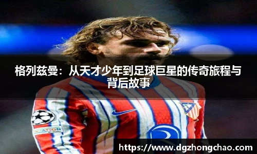 格列兹曼：从天才少年到足球巨星的传奇旅程与背后故事