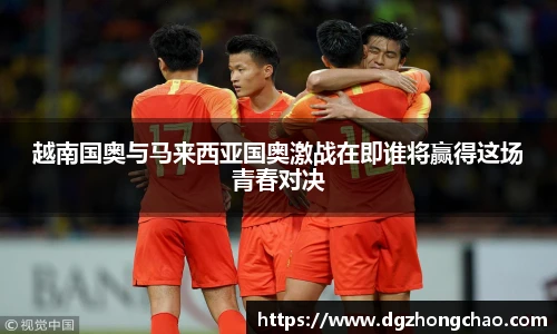 越南国奥与马来西亚国奥激战在即谁将赢得这场青春对决