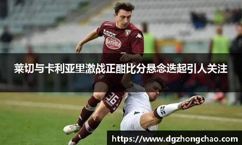 莱切与卡利亚里激战正酣比分悬念迭起引人关注